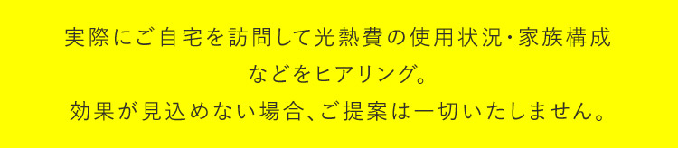 実際にご自宅を訪問して光熱費の使用状況・家族構成などをヒアリング。効果が見込めない場合は、ご提案は一切いたしません。
