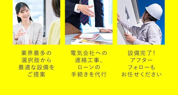 業界最多選択肢から最適な設備をご提案。電気会社への連絡工事、ローンの手続きを代行。設備完了！アフターフォローもお任せください。